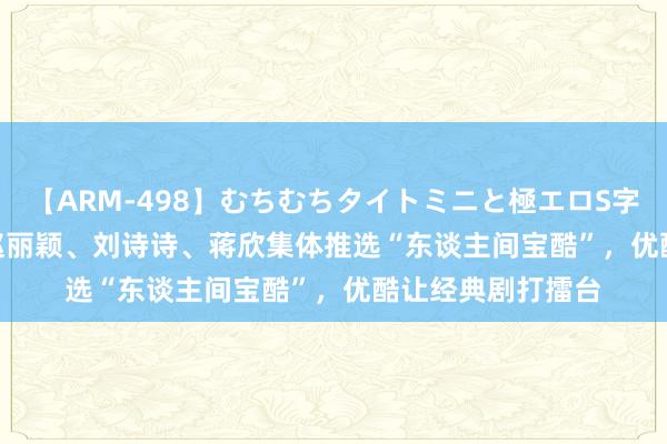 【ARM-498】むちむちタイトミニと極エロS字ライン 2 AIKA 赵丽颖、刘诗诗、蒋欣集体推选“东谈主间宝酷”，优酷让经典剧打擂台