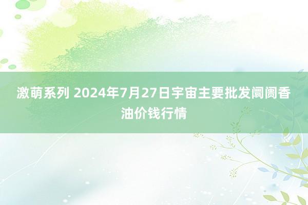 激萌系列 2024年7月27日宇宙主要批发阛阓香油价钱行情