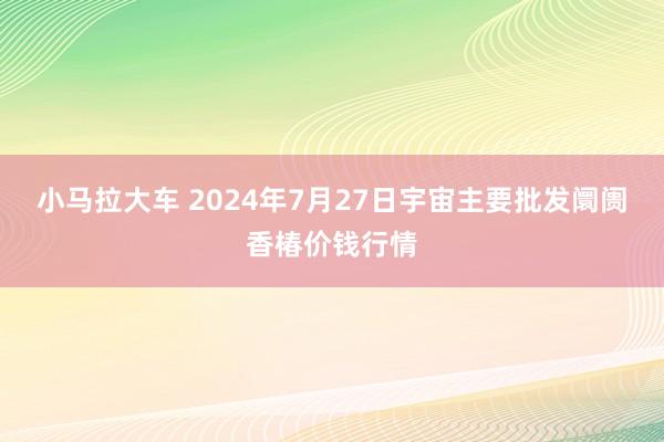 小马拉大车 2024年7月27日宇宙主要批发阛阓香椿价钱行情