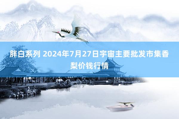 胖白系列 2024年7月27日宇宙主要批发市集香梨价钱行情