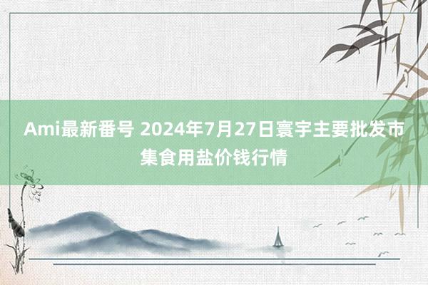 Ami最新番号 2024年7月27日寰宇主要批发市集食用盐价钱行情