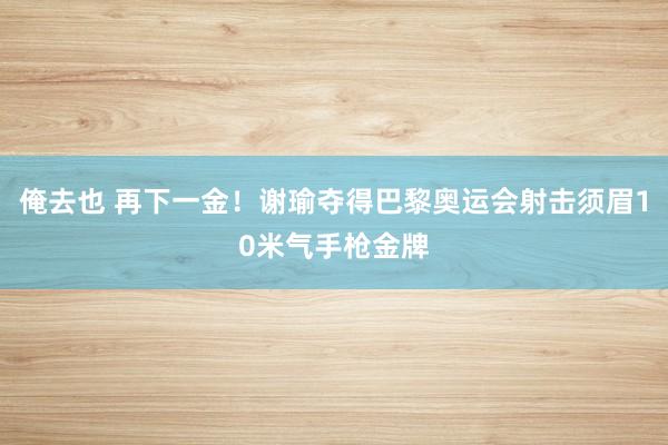 俺去也 再下一金！谢瑜夺得巴黎奥运会射击须眉10米气手枪金牌