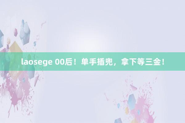 laosege 00后！单手插兜，拿下等三金！