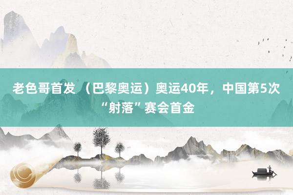 老色哥首发 （巴黎奥运）奥运40年，中国第5次“射落”赛会首金