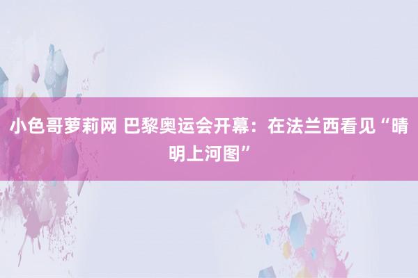 小色哥萝莉网 巴黎奥运会开幕：在法兰西看见“晴明上河图”