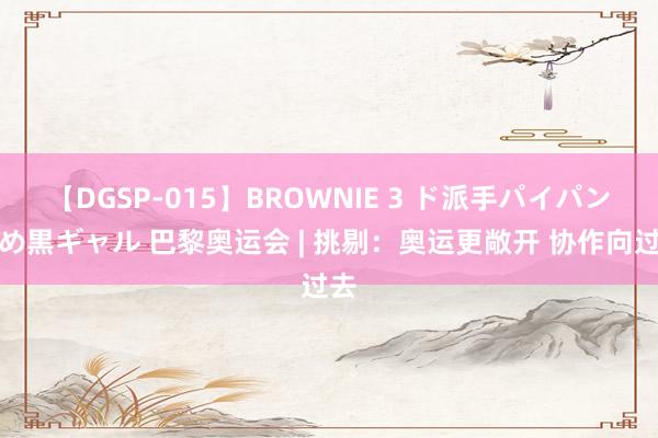 【DGSP-015】BROWNIE 3 ド派手パイパン強め黒ギャル 巴黎奥运会 | 挑剔：奥运更敞开 协作向过去