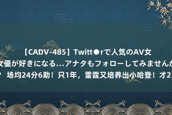 【CADV-485】Twitt●rで人気のAV女優 SNSでますますAV女優が好きになる…アナタもフォローしてみませんか？ 场均24分6助！只1年，雷霆又培养出小哈登！才23岁啊，此次别让火箭抢走了