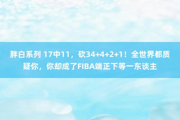 胖白系列 17中11，砍34+4+2+1！全世界都质疑你，你却成了FIBA端正下等一东谈主