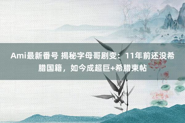 Ami最新番号 揭秘字母哥剧变：11年前还没希腊国籍，如今成超巨+希腊柬帖