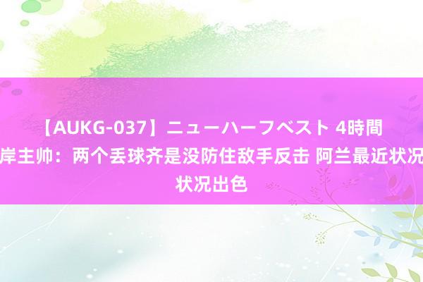 【AUKG-037】ニューハーフベスト 4時間 西海岸主帅：两个丢球齐是没防住敌手反击 阿兰最近状况出色