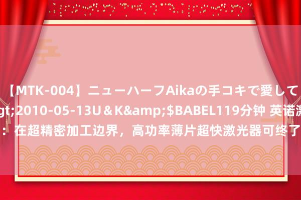 【MTK-004】ニューハーフAikaの手コキで愛して…。</a>2010-05-13U＆K&$BABEL119分钟 英诺激光(301021.SZ)：在超精密加工边界，高功率薄片超快激光器可终了高效加工，有用减少飞屑毛刺、普及分娩后果