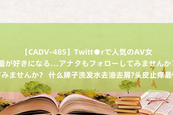 【CADV-485】Twitt●rで人気のAV女優 SNSでますますAV女優が好きになる…アナタもフォローしてみませんか？ 什么牌子洗发水去油去屑?头皮止痒最快的洗发水保举