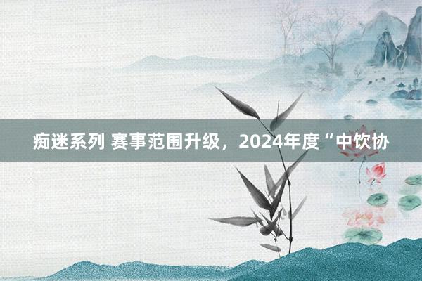 痴迷系列 赛事范围升级，2024年度“中饮协