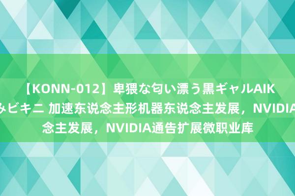 【KONN-012】卑猥な匂い漂う黒ギャルAIKAの中出しグイ込みビキニ 加速东说念主形机器东说念主发展，NVIDIA通告扩展微职业库