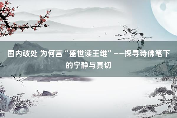 国内破处 为何言“盛世读王维”——探寻诗佛笔下的宁静与真切