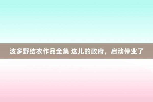 波多野结衣作品全集 这儿的政府，启动停业了