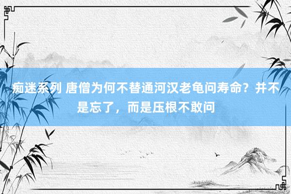 痴迷系列 唐僧为何不替通河汉老龟问寿命？并不是忘了，而是压根不敢问