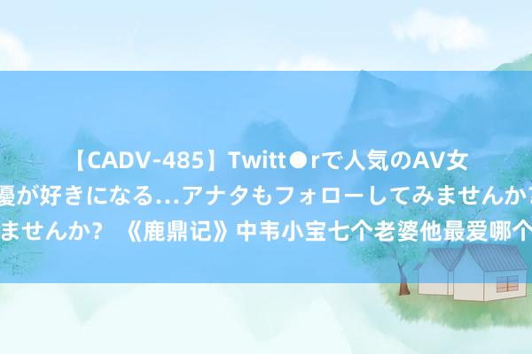 【CADV-485】Twitt●rで人気のAV女優 SNSでますますAV女優が好きになる…アナタもフォローしてみませんか？ 《鹿鼎记》中韦小宝七个老婆他最爱哪个，竹马之交的双儿