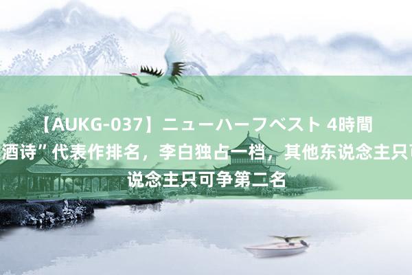 【AUKG-037】ニューハーフベスト 4時間 唐代名家“酒诗”代表作排名，李白独占一档，其他东说念主只可争第二名