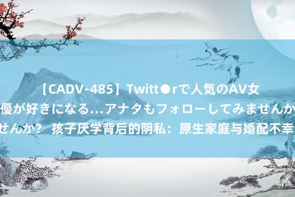 【CADV-485】Twitt●rで人気のAV女優 SNSでますますAV女優が好きになる…アナタもフォローしてみませんか？ 孩子厌学背后的阴私：原生家庭与婚配不幸的影响，家长需警悟！