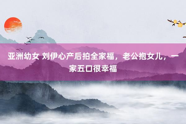 亚洲幼女 刘伊心产后拍全家福，老公抱女儿，一家五口很幸福