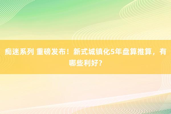 痴迷系列 重磅发布！新式城镇化5年盘算推算，有哪些利好？