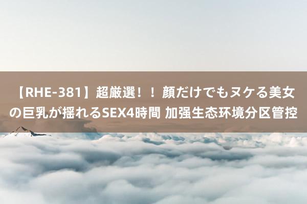 【RHE-381】超厳選！！顔だけでもヌケる美女の巨乳が揺れるSEX4時間 加强生态环境分区管控