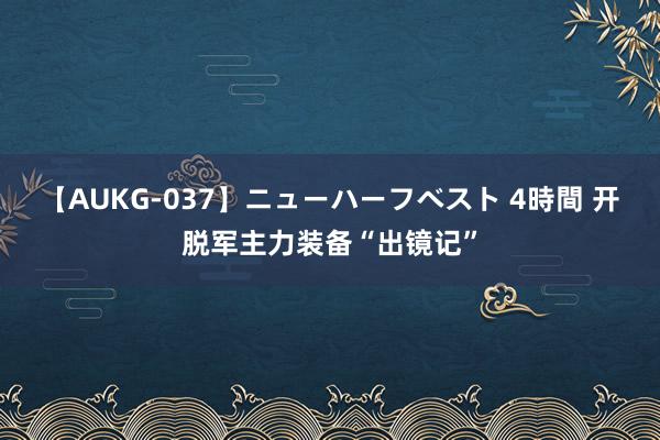 【AUKG-037】ニューハーフベスト 4時間 开脱军主力装备“出镜记”