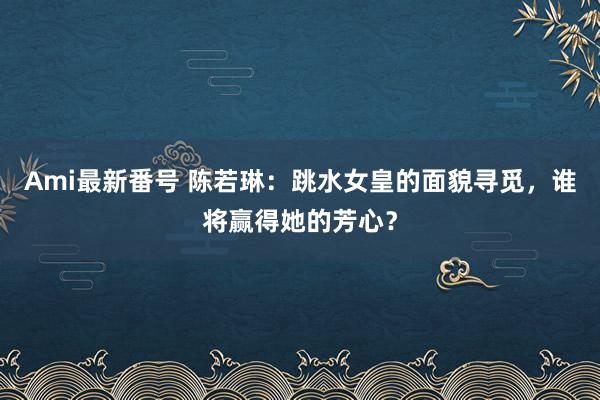 Ami最新番号 陈若琳：跳水女皇的面貌寻觅，谁将赢得她的芳心？