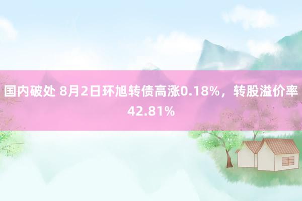 国内破处 8月2日环旭转债高涨0.18%，转股溢价率42.81%