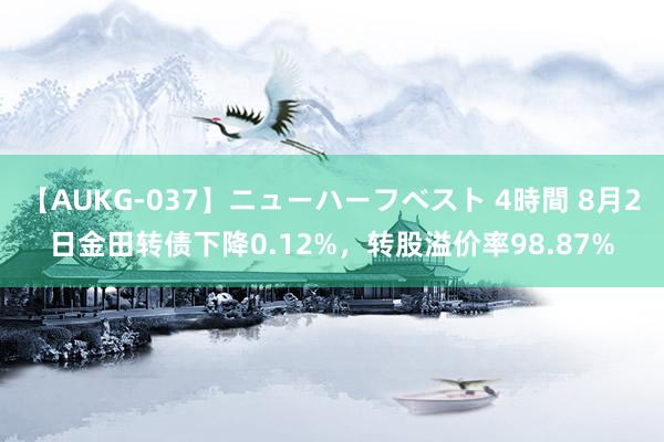 【AUKG-037】ニューハーフベスト 4時間 8月2日金田转债下降0.12%，转股溢价率98.87%