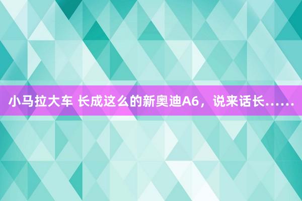 小马拉大车 长成这么的新奥迪A6，说来话长……