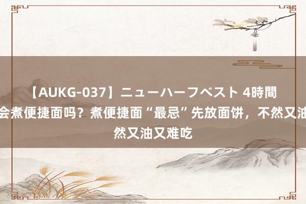 【AUKG-037】ニューハーフベスト 4時間 你简直会煮便捷面吗？煮便捷面“最忌”先放面饼，不然又油又难吃