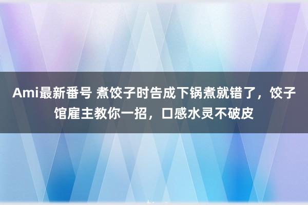 Ami最新番号 煮饺子时告成下锅煮就错了，饺子馆雇主教你一招，口感水灵不破皮