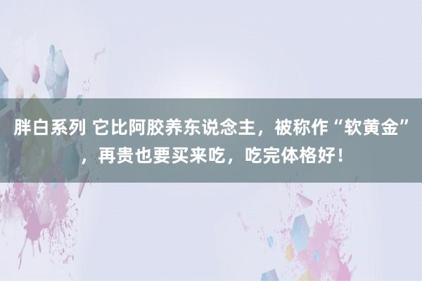 胖白系列 它比阿胶养东说念主，被称作“软黄金”，再贵也要买来吃，吃完体格好！