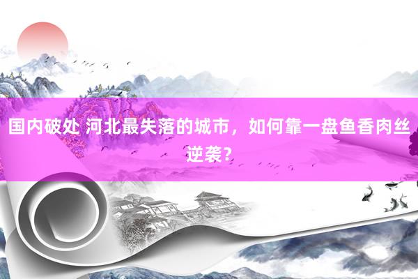 国内破处 河北最失落的城市，如何靠一盘鱼香肉丝逆袭？