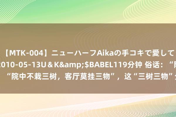 【MTK-004】ニューハーフAikaの手コキで愛して…。</a>2010-05-13U＆K&$BABEL119分钟 俗话：“院中不栽三树，客厅莫挂三物”，这“三树三物”分歧指的是