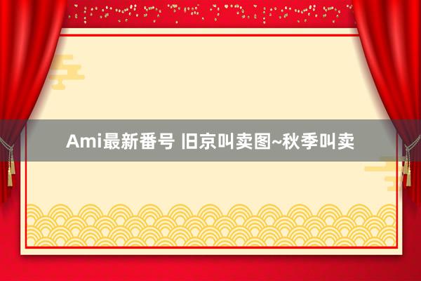 Ami最新番号 旧京叫卖图~秋季叫卖