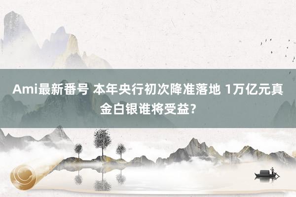 Ami最新番号 本年央行初次降准落地 1万亿元真金白银谁将受益？