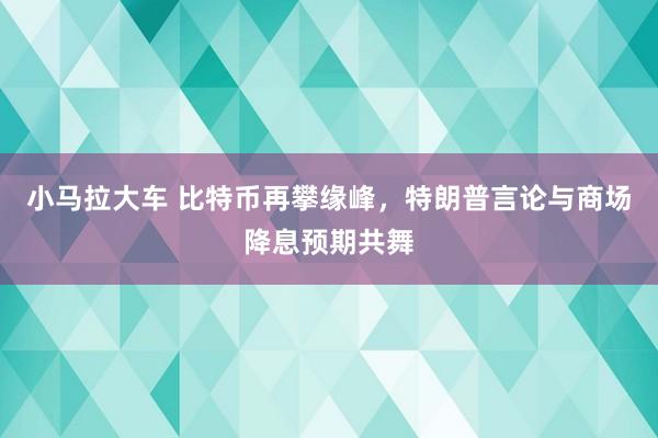 小马拉大车 比特币再攀缘峰，特朗普言论与商场降息预期共舞