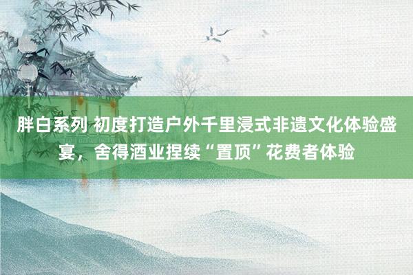 胖白系列 初度打造户外千里浸式非遗文化体验盛宴，舍得酒业捏续“置顶”花费者体验