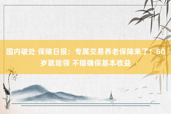 国内破处 保障日报：专属交易养老保障来了！60岁就能领 不错确保基本收益