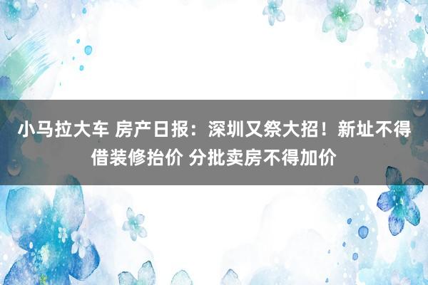 小马拉大车 房产日报：深圳又祭大招！新址不得借装修抬价 分批卖房不得加价