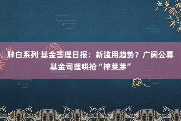 胖白系列 基金答理日报：新滥用趋势？广阔公募基金司理哄抢“榨菜茅”