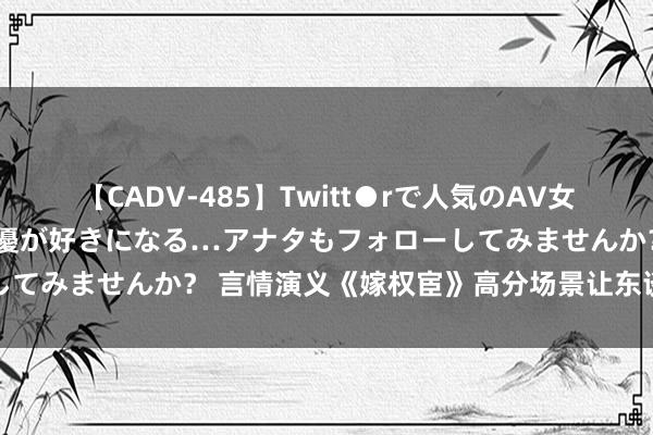 【CADV-485】Twitt●rで人気のAV女優 SNSでますますAV女優が好きになる…アナタもフォローしてみませんか？ 言情演义《嫁权宦》高分场景让东谈主有目共赏