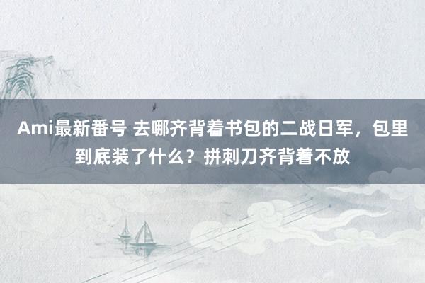 Ami最新番号 去哪齐背着书包的二战日军，包里到底装了什么？拼刺刀齐背着不放