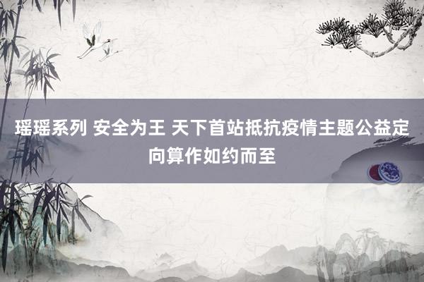 瑶瑶系列 安全为王 天下首站抵抗疫情主题公益定向算作如约而至