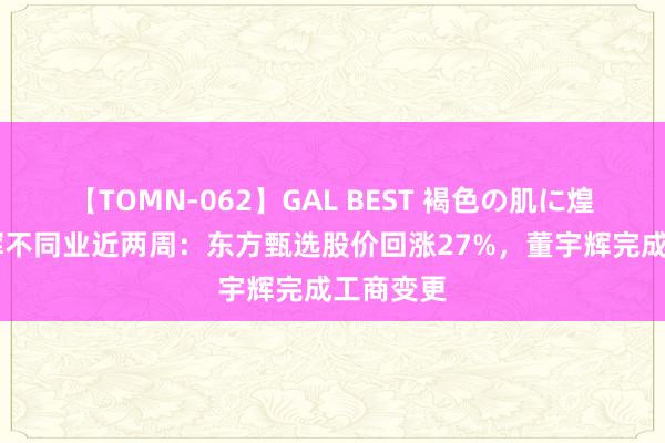 【TOMN-062】GAL BEST 褐色の肌に煌く汗 与辉不同业近两周：东方甄选股价回涨27%，董宇辉完成工商变更