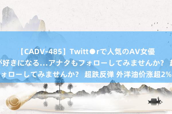 【CADV-485】Twitt●rで人気のAV女優 SNSでますますAV女優が好きになる…アナタもフォローしてみませんか？ 超跌反弹 外洋油价涨超2%