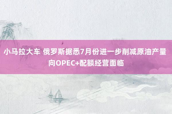 小马拉大车 俄罗斯据悉7月份进一步削减原油产量 向OPEC+配额经营面临